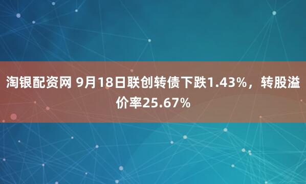 淘银配资网 9月18日联创转债下跌1.43%,转股溢价率25.67%