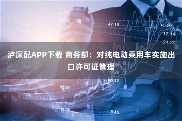 泸深配APP下载 商务部：对纯电动乘用车实施出口许可证管理