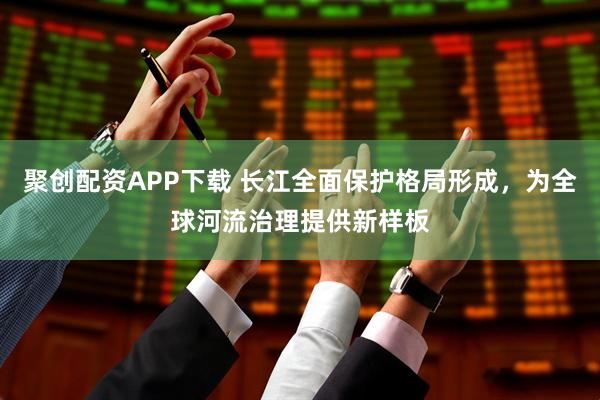 聚创配资APP下载 长江全面保护格局形成，为全球河流治理提供新样板