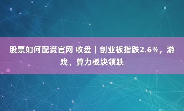 股票如何配资官网 收盘｜创业板指跌2.6%，游戏、算力板块领跌