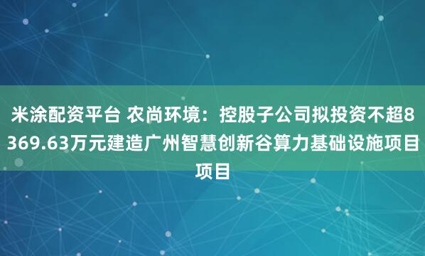 米涂配资平台 农尚环境：控股子公司拟投资不超8369.63万元建造广州智慧创新谷算力基础设施项目