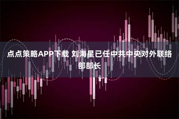 点点策略APP下载 刘海星已任中共中央对外联络部部长