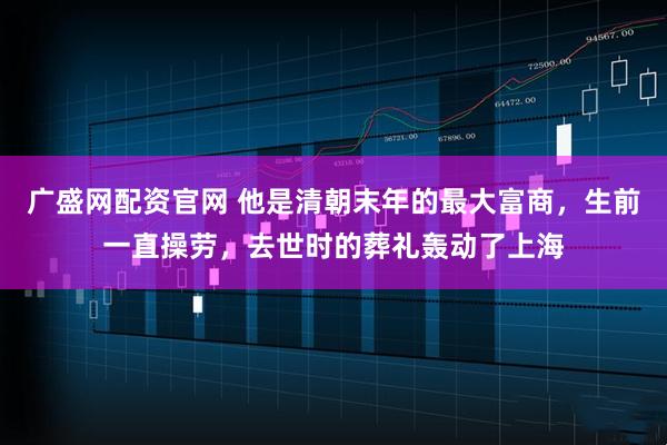 广盛网配资官网 他是清朝末年的最大富商,生前一直操劳,去世时的葬礼轰动了上海
