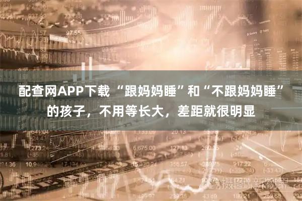 配查网APP下载 “跟妈妈睡”和“不跟妈妈睡”的孩子，不用等长大，差距就很明显