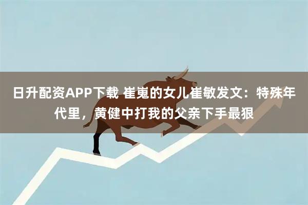 日升配资APP下载 崔嵬的女儿崔敏发文：特殊年代里，黄健中打我的父亲下手最狠
