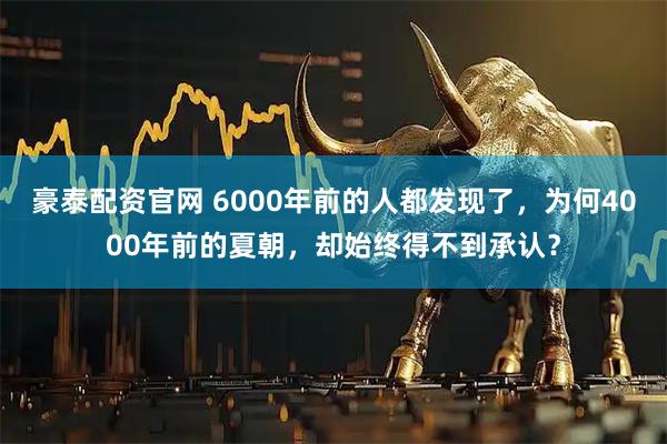 豪泰配资官网 6000年前的人都发现了，为何4000年前的夏朝，却始终得不到承认？
