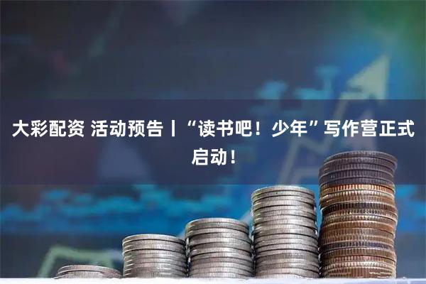 大彩配资 活动预告丨“读书吧！少年”写作营正式启动！