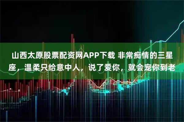 山西太原股票配资网APP下载 非常痴情的三星座,温柔只给意中人,说了爱你,就会宠你到老