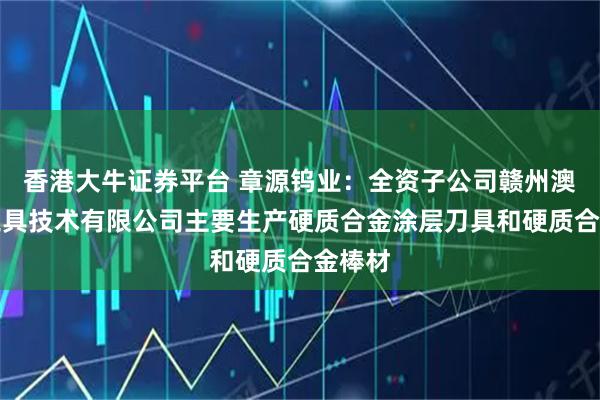 香港大牛证券平台 章源钨业：全资子公司赣州澳克泰工具技术有限公司主要生产硬质合金涂层刀具和硬质合金棒材