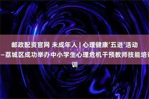 邮政配资官网 未成年人 | 心理健康‘五进’活动——荔城区成功举办中小学生心理危机干预教师技能培训