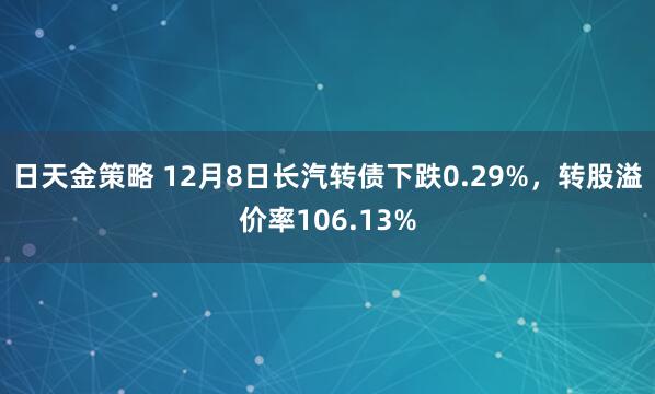 日天金策略 12月8日长汽转债下跌0.29%，转股溢价率106.13%