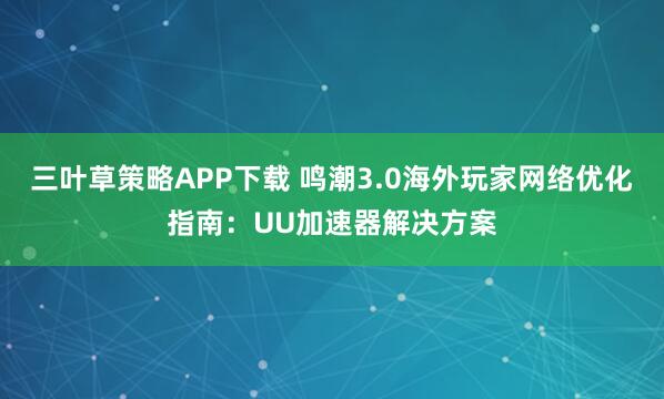 三叶草策略APP下载 鸣潮3.0海外玩家网络优化指南:UU加速器解决方案