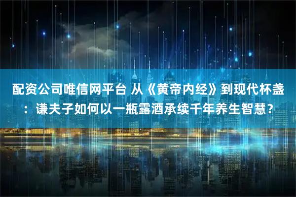 配资公司唯信网平台 从《黄帝内经》到现代杯盏：谦夫子如何以一瓶露酒承续千年养生智慧？