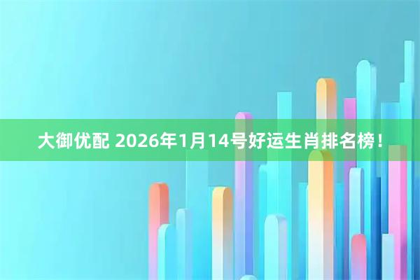 大御优配 2026年1月14号好运生肖排名榜！