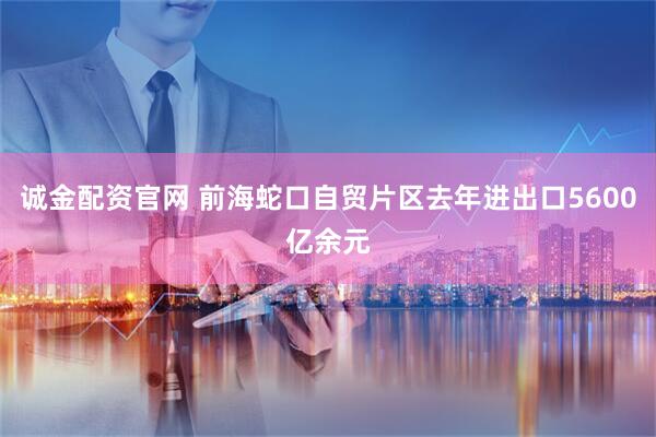 诚金配资官网 前海蛇口自贸片区去年进出口5600亿余元