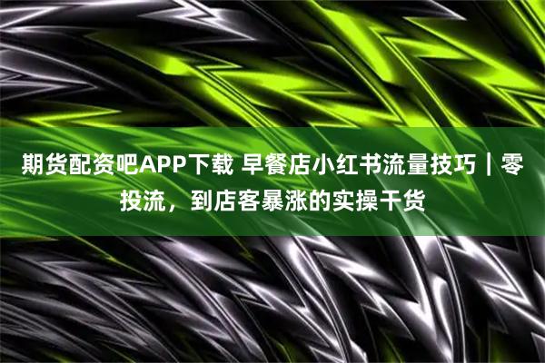 期货配资吧APP下载 早餐店小红书流量技巧｜零投流，到店客暴涨的实操干货