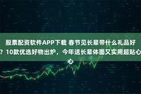 股票配资软件APP下载 春节见长辈带什么礼品好？10款优选好物出炉，今年送长辈体面又实用超贴心