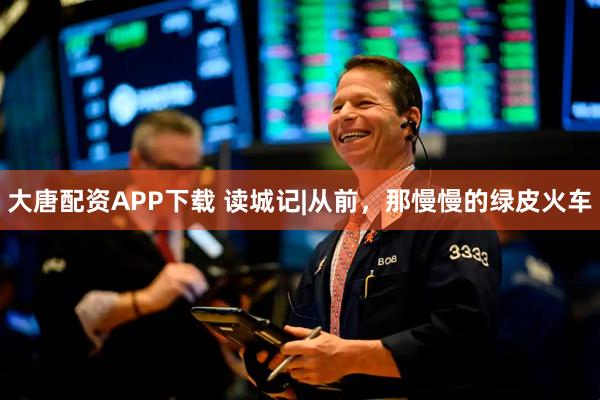 大唐配资APP下载 读城记|从前，那慢慢的绿皮火车