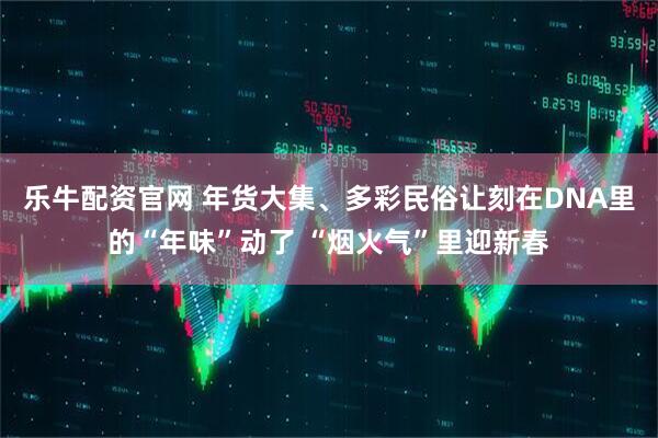 乐牛配资官网 年货大集、多彩民俗让刻在DNA里的“年味”动了 “烟火气”里迎新春