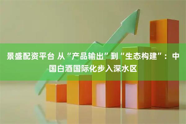 景盛配资平台 从“产品输出”到“生态构建”：中国白酒国际化步入深水区