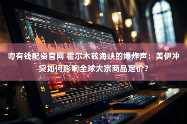 粤有钱配资官网 霍尔木兹海峡的爆炸声：美伊冲突如何影响全球大宗商品定价？