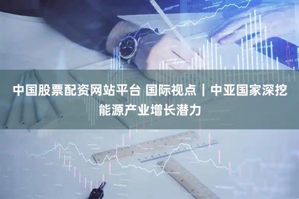 中国股票配资网站平台 国际视点｜中亚国家深挖能源产业增长潜力