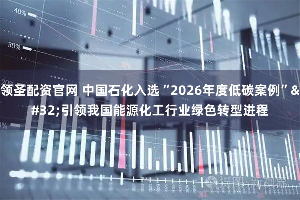 领圣配资官网 中国石化入选“2026年度低碳案例” 引领我国能源化工行业绿色转型进程