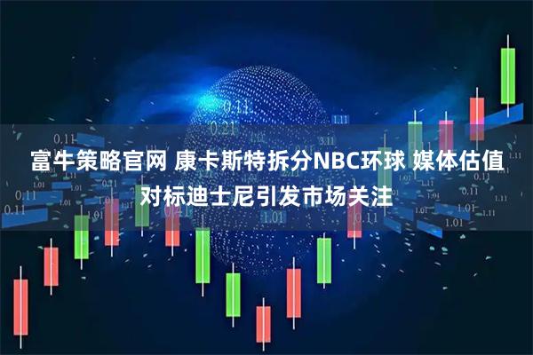 富牛策略官网 康卡斯特拆分NBC环球 媒体估值对标迪士尼引发市场关注