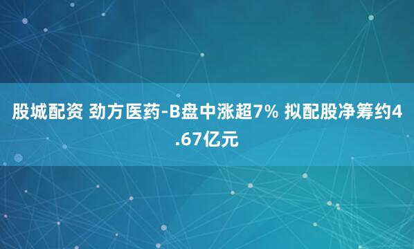 股城配资 劲方医药-B盘中涨超7% 拟配股净筹约4.67亿元