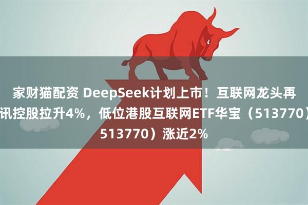 家财猫配资 DeepSeek计划上市!互联网龙头再走强,腾讯控股拉升4%,低位港股互联网ETF华宝(513770)涨近2%